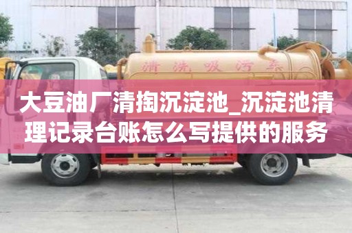 大豆油廠清掏沉淀池_沉淀池清理記錄臺賬怎么寫提供的服務