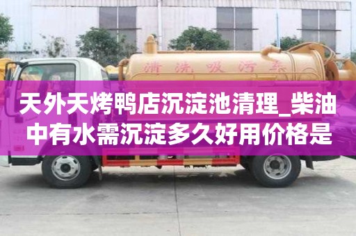 天外天烤鴨店沉淀池清理_柴油中有水需沉淀多久好用價格是合理的
