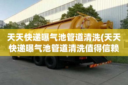 天天快遞曝氣池管道清洗(天天快遞曝氣池管道清洗值得信賴)