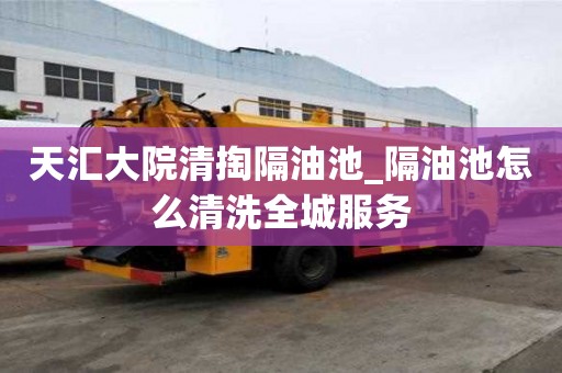 天匯大院清掏隔油池_隔油池怎么清洗全城服務