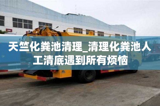天竺化糞池清理_清理化糞池人工清底遇到所有煩惱