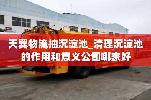 天翼物流抽沉淀池_清理沉淀池的作用和意義公司哪家好