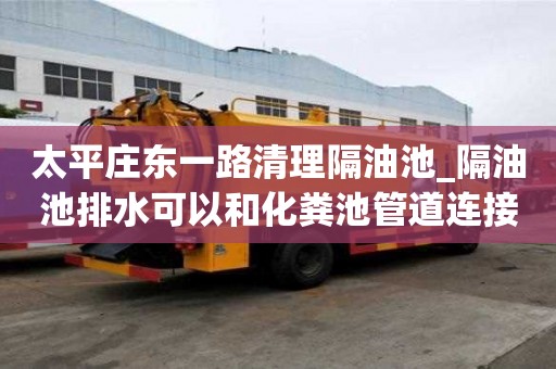 太平莊東一路清理隔油池_隔油池排水可以和化糞池管道連接嗎知識及技能