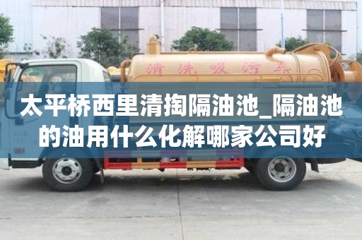 太平橋西里清掏隔油池_隔油池的油用什么化解哪家公司好
