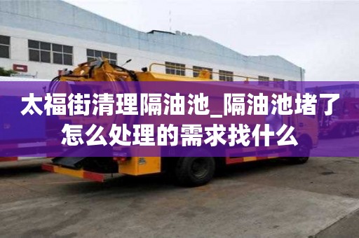 太福街清理隔油池_隔油池堵了怎么處理的需求找什么