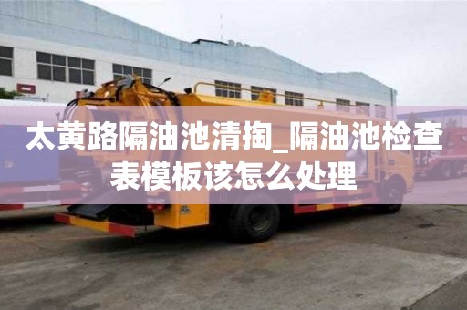 太黃路隔油池清掏_隔油池檢查表模板該怎么處理