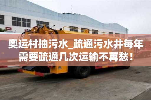 奧運村抽污水_疏通污水井每年需要疏通幾次運輸不再愁！