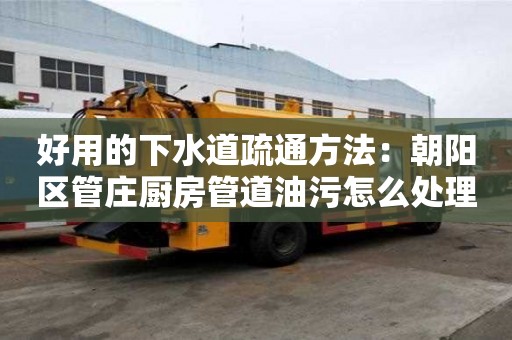 好用的下水道疏通方法：朝陽區(qū)管莊廚房管道油污怎么處理