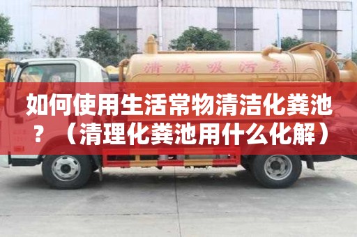 如何使用生活常物清潔化糞池？（清理化糞池用什么化解）