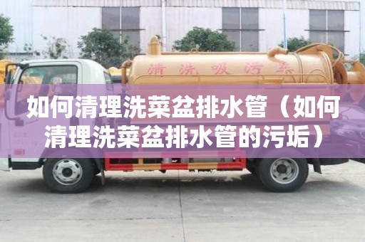 如何清理洗菜盆排水管（如何清理洗菜盆排水管的污垢）