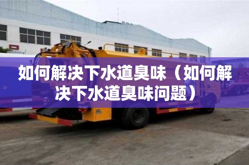 如何解決下水道臭味（如何解決下水道臭味問(wèn)題）