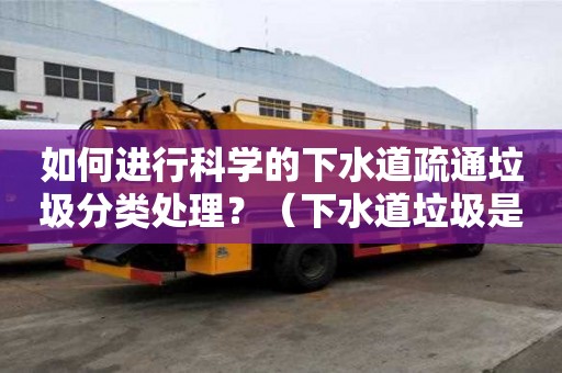 如何進行科學的下水道疏通垃圾分類處理？（下水道垃圾是什么垃圾）