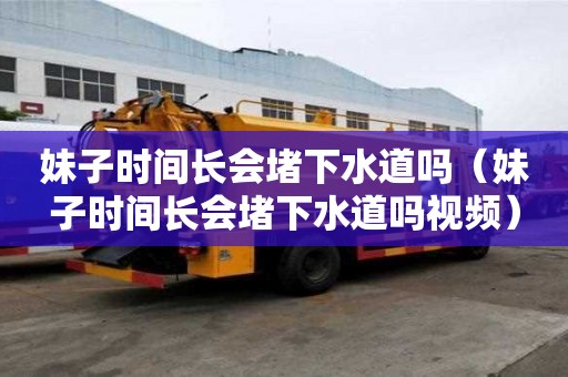 妹子時間長會堵下水道嗎（妹子時間長會堵下水道嗎視頻）