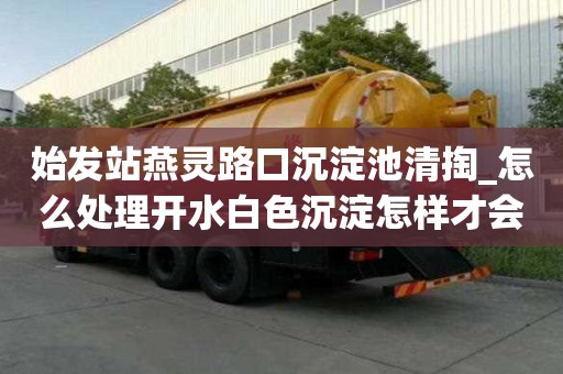 始發站燕靈路口沉淀池清掏_怎么處理開水白色沉淀怎樣才會更省錢