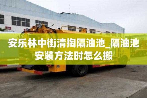 安樂林中街清掏隔油池_隔油池安裝方法時怎么搬
