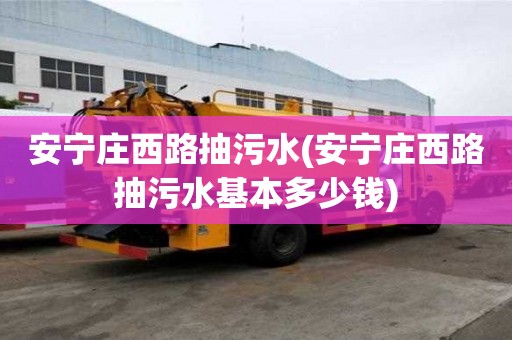 安寧莊西路抽污水(安寧莊西路抽污水基本多少錢)