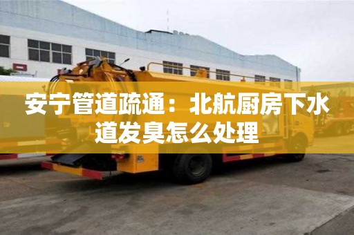 安寧管道疏通：北航廚房下水道發臭怎么處理