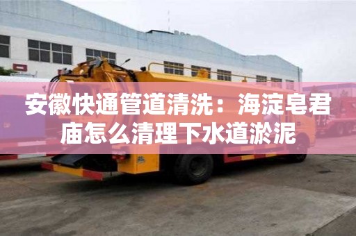 安徽快通管道清洗：海淀皂君廟怎么清理下水道淤泥