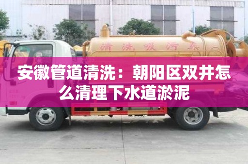 安徽管道清洗：朝陽區雙井怎么清理下水道淤泥