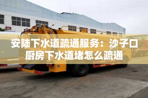 安陸下水道疏通服務：沙子口廚房下水道堵怎么疏通