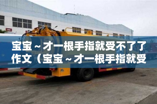 寶寶～才一根手指就受不了了作文（寶寶～才一根手指就受不了）