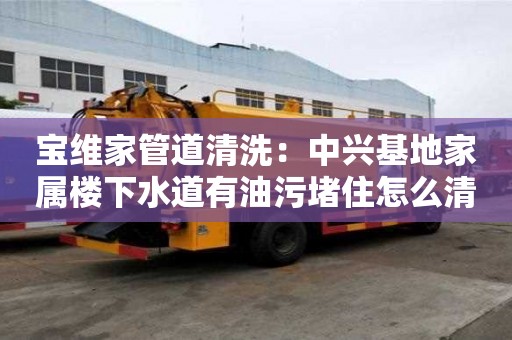寶維家管道清洗：中興基地家屬樓下水道有油污堵住怎么清理