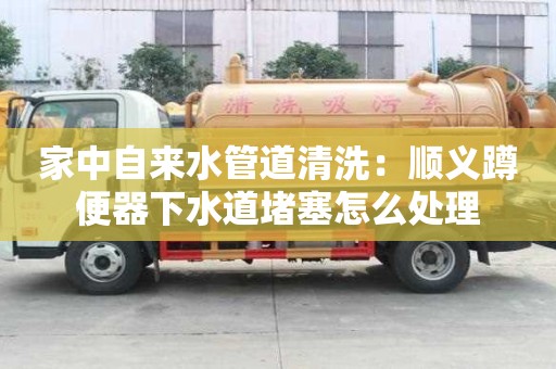 家中自來水管道清洗：順義蹲便器下水道堵塞怎么處理