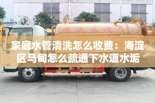 家庭水管清洗怎么收費：海淀區馬甸怎么疏通下水道水垢