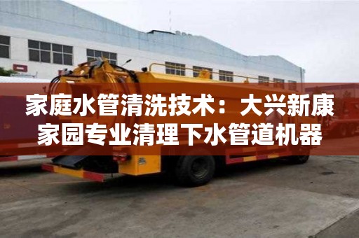 家庭水管清洗技術(shù)：大興新康家園專業(yè)清理下水管道機(jī)器