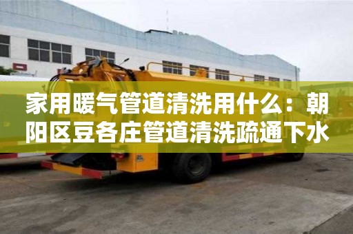 家用暖氣管道清洗用什么：朝陽區(qū)豆各莊管道清洗疏通下水道