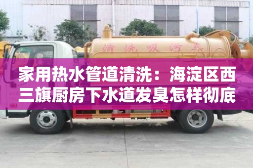 家用熱水管道清洗：海淀區(qū)西三旗廚房下水道發(fā)臭怎樣徹底清除