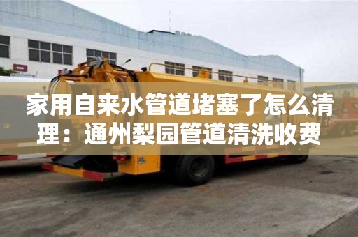 家用自來水管道堵塞了怎么清理：通州梨園管道清洗收費