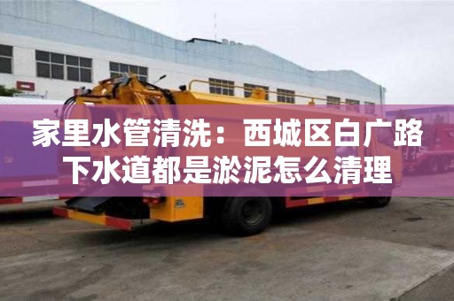 家里水管清洗：西城區白廣路下水道都是淤泥怎么清理