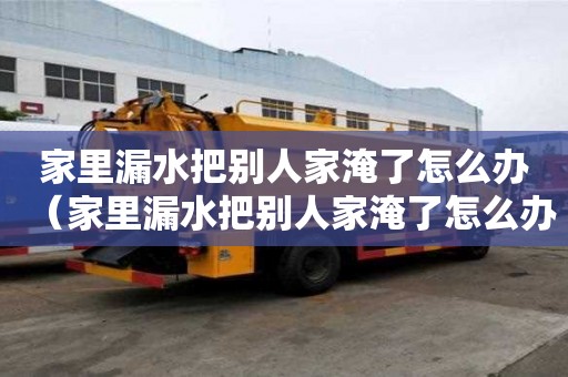 家里漏水把別人家淹了怎么辦（家里漏水把別人家淹了怎么辦賠付以后家具屬于我的嗎）