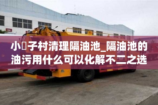 小硲子村清理隔油池_隔油池的油污用什么可以化解不二之選