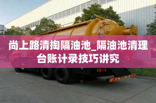 尚上路清掏隔油池_隔油池清理臺賬計(jì)錄技巧講究
