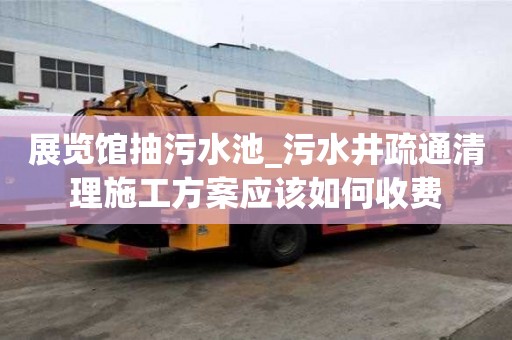 展覽館抽污水池_污水井疏通清理施工方案應(yīng)該如何收費(fèi)
