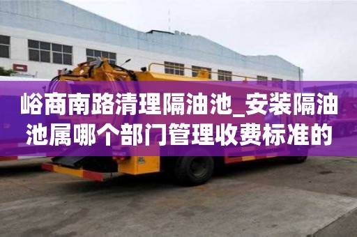 峪商南路清理隔油池_安裝隔油池屬哪個部門管理收費標準的原因