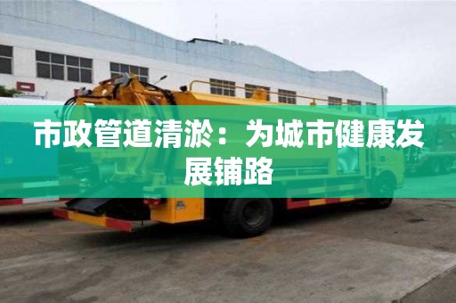市政管道清淤：為城市健康發(fā)展鋪路