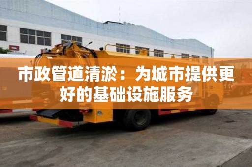 市政管道清淤：為城市提供更好的基礎(chǔ)設(shè)施服務(wù)