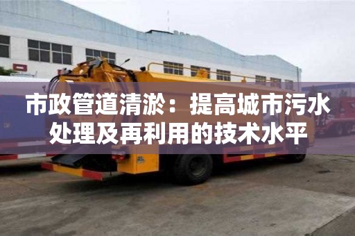 市政管道清淤:提高城市污水處理及再利用的技術水平 市政管道清淤:提高城市污水處理及再利用的技術水平