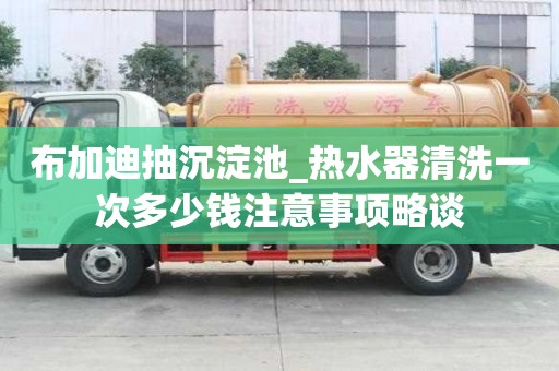 布加迪抽沉淀池_熱水器清洗一次多少錢注意事項略談