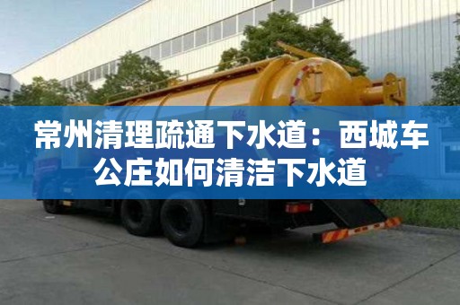 常州清理疏通下水道：西城車公莊如何清潔下水道