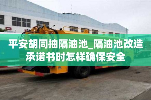 平安胡同抽隔油池_隔油池改造承諾書時怎樣確保安全
