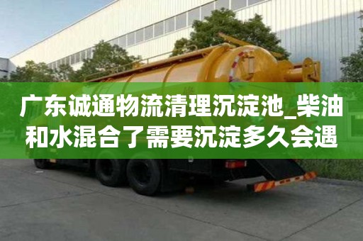 廣東誠通物流清理沉淀池_柴油和水混合了需要沉淀多久會遇到哪些問題