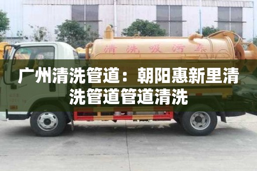 廣州清洗管道：朝陽惠新里清洗管道管道清洗