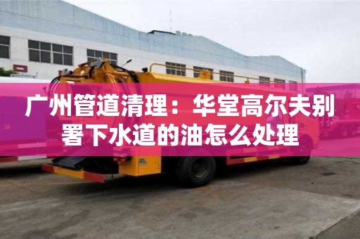 廣州管道清理：華堂高爾夫別署下水道的油怎么處理