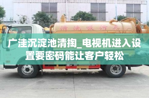 廣洼沉淀池清掏_電視機(jī)進(jìn)入設(shè)置要密碼能讓客戶輕松
