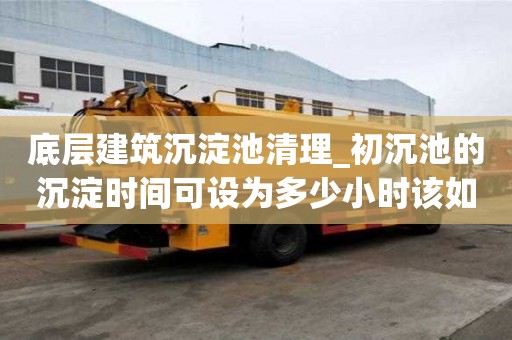 底層建筑沉淀池清理_初沉池的沉淀時(shí)間可設(shè)為多少小時(shí)該如何分類