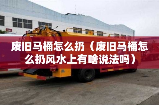 廢舊馬桶怎么扔（廢舊馬桶怎么扔風水上有啥說法嗎）